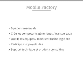 Mobile Factory
• Equipe transversale
• Crée les composants génériques / transversaux
• Outille les équipes / maintient l’usine logicielle
• Participe aux projets clés
• Support technique et produit / consulting
 