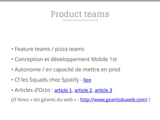 Product teams
• Feature teams / pizza teams
• Conception et développement Mobile 1st
• Autonome / en capacité de mettre en prod
• Cf les Squads chez Spotify - lien
• Articles d’Octo : article	
  1, article	
  2, article	
  3	
  
(cf livres « les géants du web » - http://www.geantsduweb.com/ )
 