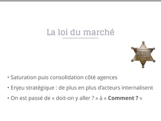 La loi du marché
• Saturation puis consolidation côté agences
• Enjeu stratégique : de plus en plus d’acteurs internalisent
• On est passé de « doit-on y aller ? » à « Comment ? »
 