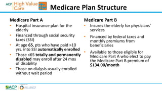 Medicare Part A
• Hospital insurance plan for the
elderly
• Financed through social security
taxes (SSI)
• At age 65, pts who have paid >10
yrs. into SSI automatically enrolled
• Those <65 totally and permanently
disabled may enroll after 24 mos
of disability
• Those on dialysis usually enrolled
without wait period
Medicare Part B
• Insures the elderly for physicians’
services
• Financed by federal taxes and
monthly premiums from
beneficiaries
• Available to those eligible for
Medicare Part A who elect to pay
the Medicare Part B premium of
$134.00/month
Medicare Plan Structure
 