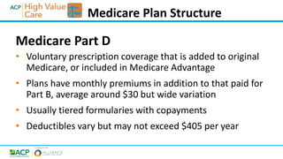 Medicare Part D
• Voluntary prescription coverage that is added to original
Medicare, or included in Medicare Advantage
• Plans have monthly premiums in addition to that paid for
Part B, average around $30 but wide variation
• Usually tiered formularies with copayments
• Deductibles vary but may not exceed $405 per year
Medicare Plan Structure
 