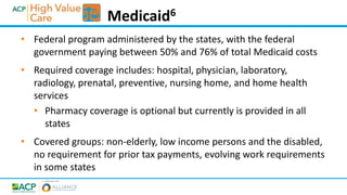 • Federal program administered by the states, with the federal
government paying between 50% and 76% of total Medicaid costs
• Required coverage includes: hospital, physician, laboratory,
radiology, prenatal, preventive, nursing home, and home health
services
• Pharmacy coverage is optional but currently is provided in all
states
• Covered groups: non-elderly, low income persons and the disabled,
no requirement for prior tax payments, evolving work requirements
in some states
Medicaid6
 