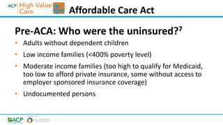 Pre-ACA: Who were the uninsured?7
• Adults without dependent children
• Low income families (<400% poverty level)
• Moderate income families (too high to qualify for Medicaid,
too low to afford private insurance, some without access to
employer sponsored insurance coverage)
• Undocumented persons
Affordable Care Act
 