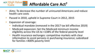 • Aims: To decrease the number of uninsured Americans and reduce
health care costs
• Passed in 2010, upheld in Supreme Court in 2012, 2015
• Expansion of coverage:
• Individual mandate (removed in the 2017 tax bill effective 2019)
• Medicaid expansion: Set the Medicaid minimum income
eligibility across the US to <138% of the federal poverty level
• Health insurance exchanges: competitive markets with clear
information to assist persons in purchasing insurance; subsidized
for families <400% poverty limit
Affordable Care Act7
 