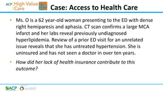 • Ms. O is a 62 year-old woman presenting to the ED with dense
right hemiparesis and aphasia. CT scan confirms a large MCA
infarct and her labs reveal previously undiagnosed
hyperlipidemia. Review of a prior ED visit for an unrelated
issue reveals that she has untreated hypertension. She is
uninsured and has not seen a doctor in over ten years.
• How did her lack of health insurance contribute to this
outcome?
Case: Access to Health Care
 
