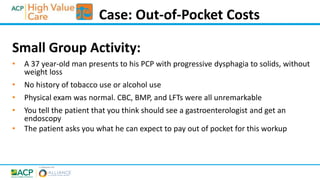 Small Group Activity:
• A 37 year-old man presents to his PCP with progressive dysphagia to solids, without
weight loss
• No history of tobacco use or alcohol use
• Physical exam was normal. CBC, BMP, and LFTs were all unremarkable
• You tell the patient that you think should see a gastroenterologist and get an
endoscopy
• The patient asks you what he can expect to pay out of pocket for this workup
Case: Out-of-Pocket Costs
 