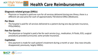 Diagnosis-related groups (DRGs)
• Physician or hospital is paid one sum for all services delivered during one illness; there is a
different set case-price for each of approximately 750 distinct DRGs (Medicare).
Per Diem
• The hospital is paid for all services delivered to a patient during one day (private insurance,
PPOs/HMOs).
Fee-For-Service
• The physician or hospital is paid a fee for each service (e.g., medication, IV fluids, ECG, surgical
procedure) provided (uninsured, some private insurance).
Capitation
• One payment is made for each patient’s treatment during a month or year (has now virtually
disappeared; previously, largely HMOs).
Health Care Reimbursement
 