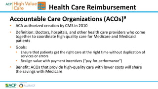 Accountable Care Organizations (ACOs)9
• ACA authorized creation by CMS in 2010
• Definition: Doctors, hospitals, and other health care providers who come
together to coordinate high quality care for Medicare and Medicaid
patients
• Goals:
• Ensure that patients get the right care at the right time without duplication of
services or errors
• Realign value with payment incentives (“pay-for-performance”)
• Benefit: ACOs that provide high-quality care with lower costs will share
the savings with Medicare
Health Care Reimbursement
 