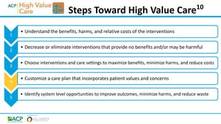 1
• Understand the benefits, harms, and relative costs of the interventions
2
• Decrease or eliminate interventions that provide no benefits and/or may be harmful
3
• Choose interventions and care settings to maximize benefits, minimize harms, and reduce costs
4
• Customize a care plan that incorporates patient values and concerns
5
• Identify system level opportunities to improve outcomes, minimize harms, and reduce waste
Steps Toward High Value Care10
 
