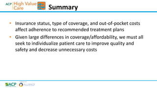 • Insurance status, type of coverage, and out-of-pocket costs
affect adherence to recommended treatment plans
• Given large differences in coverage/affordability, we must all
seek to individualize patient care to improve quality and
safety and decrease unnecessary costs
Summary
 