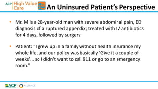 • Mr. M is a 28-year-old man with severe abdominal pain, ED
diagnosis of a ruptured appendix; treated with IV antibiotics
for 4 days, followed by surgery
• Patient: “I grew up in a family without health insurance my
whole life, and our policy was basically ‘Give it a couple of
weeks’… so I didn't want to call 911 or go to an emergency
room.”
An Uninsured Patient’s Perspective
 
