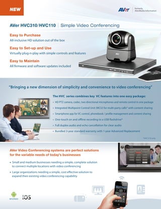 NEW
AVer HVC310/HVC110

Simple Video Conferencing

Easy to Purchase
All-inclusive HD solution out of the box

Easy to Set-up and Use
Virtually plug-n-play with simple controls and features

Easy to Maintain
All firmware and software updates included

“Bringing a new dimension of simplicity and convenience to video conferencing”
The HVC series combines key VC features into one easy package:
• HD PTZ camera, codec, two directional microphones and remote control in one package
• Integrated Multipoint Control Unit (MCU) for multi-party calls* with content sharing
• Smartphone app for VC control, phonebook / profile management and content sharing
• One-touch on and offline recording to a USB flashdrive*
• Full duplex audio and echo cancellation for clear audio
• Bundled 3-year standard warranty with 1-year Advanced Replacement
*HVC310 only

AVer Video Conferencing systems are perfect solutions
for the variable needs of today’s businesses
• Small and medium businesses needing a simple, complete solution
to connect multiple locations with video conferencing
• Large organizations needing a simple, cost effective solution to
expand their existing video conferencing capability

 