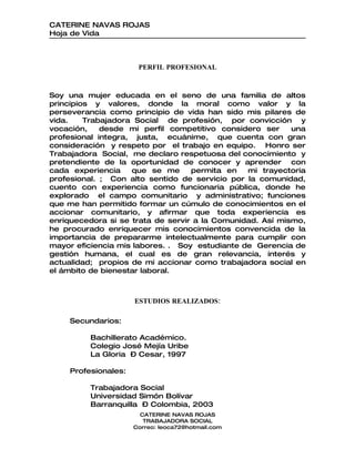 CATERINE NAVAS ROJAS
Hoja de Vida



                      PERFIL PROFESIONAL



Soy una mujer educada en el seno de una familia de altos
principios y valores, donde la moral como valor y la
perseverancia como principio de vida han sido mis pilares de
vida.    Trabajadora Social de profesión, por convicción y
vocación,    desde mi perfil competitivo considero ser     una
profesional integra, justa, ecuánime, que cuenta con gran
consideración y respeto por el trabajo en equipo. Honro ser
Trabajadora Social, me declaro respetuosa del conocimiento y
pretendiente de la oportunidad de conocer y aprender con
cada experiencia    que se me      permita en   mi trayectoria
profesional. ; Con alto sentido de servicio por la comunidad,
cuento con experiencia como funcionaria pública, donde he
explorado el campo comunitario y administrativo; funciones
que me han permitido formar un cúmulo de conocimientos en el
accionar comunitario, y afirmar que toda experiencia es
enriquecedora si se trata de servir a la Comunidad. Así mismo,
he procurado enriquecer mis conocimientos convencida de la
importancia de prepararme intelectualmente para cumplir con
mayor eficiencia mis labores. . Soy estudiante de Gerencia de
gestión humana, el cual es de gran relevancia, interés y
actualidad; propios de mi accionar como trabajadora social en
el ámbito de bienestar laboral.



                     ESTUDIOS REALIZADOS:

    Secundarios:

         Bachillerato Académico.
         Colegio José Mejía Uribe
         La Gloria – Cesar, 1997

    Profesionales:

         Trabajadora Social
         Universidad Simón Bolívar
         Barranquilla – Colombia, 2003
                       CATERINE NAVAS ROJAS
                        TRABAJADORA SOCIAL
                     Correo: leoca72@hotmail.com
 