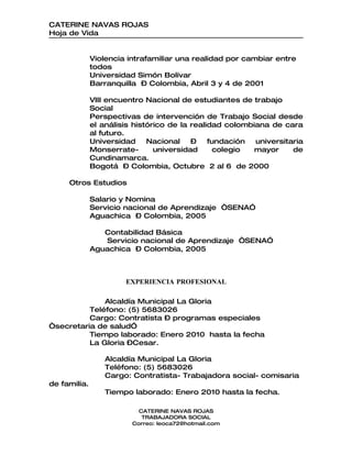 CATERINE NAVAS ROJAS
Hoja de Vida


              Violencia intrafamiliar una realidad por cambiar entre
              todos
              Universidad Simón Bolívar
              Barranquilla – Colombia, Abril 3 y 4 de 2001

              VIII encuentro Nacional de estudiantes de trabajo
              Social
              Perspectivas de intervención de Trabajo Social desde
              el análisis histórico de la realidad colombiana de cara
              al futuro.
              Universidad     Nacional    –    fundación  universitaria
              Monserrate-       universidad     colegio   mayor     de
              Cundinamarca.
              Bogotá – Colombia, Octubre 2 al 6 de 2000

     Otros Estudios

              Salario y Nomina
              Servicio nacional de Aprendizaje “SENA”
              Aguachica – Colombia, 2005

                 Contabilidad Básica
                 Servicio nacional de Aprendizaje “SENA”
              Aguachica – Colombia, 2005



                       EXPERIENCIA PROFESIONAL

              Alcaldía Municipal La Gloria
          Teléfono: (5) 5683026
          Cargo: Contratista – programas especiales
“secretaria de salud”
          Tiempo laborado: Enero 2010 hasta la fecha
          La Gloria –Cesar.

                  Alcaldía Municipal La Gloria
                  Teléfono: (5) 5683026
                  Cargo: Contratista- Trabajadora social- comisaria
de familia.
                  Tiempo laborado: Enero 2010 hasta la fecha.

                           CATERINE NAVAS ROJAS
                            TRABAJADORA SOCIAL
                         Correo: leoca72@hotmail.com
 