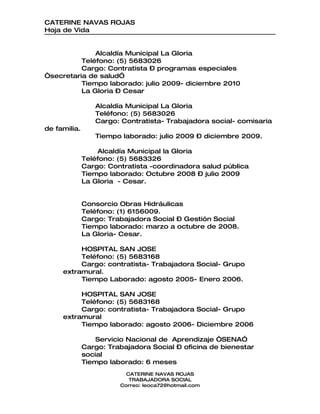 CATERINE NAVAS ROJAS
Hoja de Vida


              Alcaldía Municipal La Gloria
          Teléfono: (5) 5683026
          Cargo: Contratista – programas especiales
“secretaria de salud”
          Tiempo laborado: julio 2009- diciembre 2010
          La Gloria – Cesar

                 Alcaldía Municipal La Gloria
                 Teléfono: (5) 5683026
                 Cargo: Contratista- Trabajadora social- comisaria
de familia.
                 Tiempo laborado: julio 2009 – diciembre 2009.

                  Alcaldía Municipal la Gloria
              Teléfono: (5) 5683326
              Cargo: Contratista -coordinadora salud pública
              Tiempo laborado: Octubre 2008 – julio 2009
              La Gloria - Cesar.


              Consorcio Obras Hidráulicas
              Teléfono: (1) 6156009.
              Cargo: Trabajadora Social – Gestión Social
              Tiempo laborado: marzo a octubre de 2008.
              La Gloria- Cesar.

          HOSPITAL SAN JOSE
          Teléfono: (5) 5683168
          Cargo: contratista- Trabajadora Social- Grupo
     extramural.
          Tiempo Laborado: agosto 2005- Enero 2006.

          HOSPITAL SAN JOSE
          Teléfono: (5) 5683168
          Cargo: contratista- Trabajadora Social- Grupo
     extramural
          Tiempo laborado: agosto 2006- Diciembre 2006

                  Servicio Nacional de Aprendizaje “SENA”
              Cargo: Trabajadora Social – oficina de bienestar
              social
              Tiempo laborado: 6 meses
                          CATERINE NAVAS ROJAS
                           TRABAJADORA SOCIAL
                        Correo: leoca72@hotmail.com
 