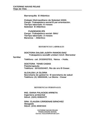 CATERINE NAVAS ROJAS
Hoja de Vida


           Barranquilla – Atlántico

           Colegio Metropolitano de Soledad 2000.
           Cargo: Trabajadora social – psi orientación.
           Tiempo laborado: 6 meses
           Soledad – Atlántico

              FUNDEMOS IPS
           Cargo: Trabajadora social- SIAU
           Tiempo laborado: 3 meses
           Baranoa - Atlántico



                        REFERENCIAS LABORALES


           DOCTORA DALGIS JUDITH RAMOS DIAZ
              Trabajadora social– unidad móvil- Bienestar
familiar
           Teléfono cel. 3133912753, Neiva - Huila.

           DOCTORA YENIS CASAS
           Fisioterapeuta
           Teléfono 3215250467, Rio de oro – Cesar.

           ALCALDIA LA GLORIA
           Secretaria de gobierno – secretaria de salud
           Teléfono (5) 5683026, La Gloria - Cesar




                    REFERENCIAS PERSONALES

           ING. DIANA PALACIOS ARRIETA
           Ingeniera ambiental
           Móvil: (320) 8360477

           DRA. CLAUDIA CÁRDENAS SÁNCHEZ
           Abogada
           Móvil: (310) 8591404

                       CATERINE NAVAS ROJAS
                        TRABAJADORA SOCIAL
                     Correo: leoca72@hotmail.com
 