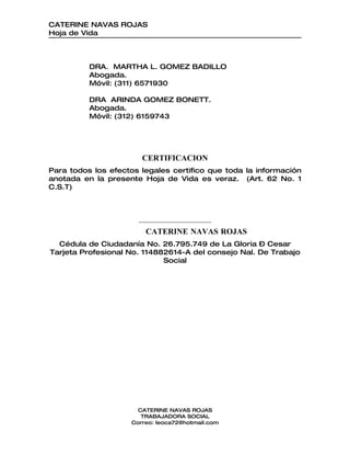 CATERINE NAVAS ROJAS
Hoja de Vida



          DRA. MARTHA L. GOMEZ BADILLO
          Abogada.
          Móvil: (311) 6571930

          DRA ARINDA GOMEZ BONETT.
          Abogada.
          Móvil: (312) 6159743




                       CERTIFICACION
Para todos los efectos legales certifico que toda la información
anotada en la presente Hoja de Vida es veraz. (Art. 62 No. 1
C.S.T)



                      ______________________________
                        CATERINE NAVAS ROJAS
  Cédula de Ciudadanía No. 26.795.749 de La Gloria – Cesar
Tarjeta Profesional No. 114882614-A del consejo Nal. De Trabajo
                             Social




                      CATERINE NAVAS ROJAS
                       TRABAJADORA SOCIAL
                    Correo: leoca72@hotmail.com
 