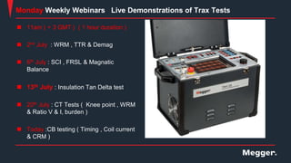  11am ( + 3 GMT ) ( 1 hour duration )
 2nd July : WRM , TTR & Demag
 6th July : SCI , FRSL & Magnatic
Balance
 13th July : Insulation Tan Delta test
 20th July : CT Tests ( Knee point , WRM
& Ratio V & I, burden )
 Today :CB testing ( Timing , Coil current
& CRM )
Monday Weekly Webinars Live Demonstrations of Trax Tests
 