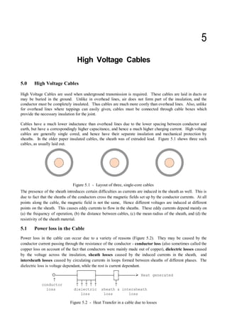 High Voltage Cables


5.0 High Voltage Cables
High Voltage Cables are used when underground transmission is required. These cables are laid in ducts or
may be buried in the ground. Unlike in overhead lines, air does not form part of the insulation, and the
conductor must be completely insulated. Thus cables are much more costly than overhead lines. Also, unlike
for overhead lines where tappings can easily given, cables must be connected through cable boxes which
provide the necessary insulation for the joint.
Cables have a much lower inductance than overhead lines due to the lower spacing between conductor and
earth, but have a correspondingly higher capacitance, and hence a much higher charging current. High voltage
cables are generally single cored, and hence have their separate insulation and mechanical protection by
sheaths. In the older paper insulated cables, the sheath was of extruded lead. Figure 5.1 shows three such
cables, as usually laid out.
The presence of the sheath introduces certain difficulties as currents are induced in the sheath as well. This is
due to fact that the sheaths of the conductors cross the magnetic fields set up by the conductor currents. At all
points along the cable, the magnetic field is not the same, Hence different voltages are induced at different
points on the sheath. This causes eddy currents to flow in the sheaths. These eddy currents depend mainly on
(a) the frequency of operation, (b) the distance between cables, (c) the mean radius of the sheath, and (d) the
resistivity of the sheath material.
5.1 Power loss in the Cable
Power loss in the cable can occur due to a variety of reasons (Figure 5.2). They may be caused by the
conductor current passing through the resistance of the conductor - conductor loss (also sometimes called the
copper loss on account of the fact that conductors were mainly made out of copper), dielectric losses caused
by the voltage across the insulation, sheath losses caused by the induced currents in the sheath, and
intersheath losses caused by circulating currents in loops formed between sheaths of different phases. The
dielectric loss is voltage dependant, while the rest is current dependant.
Figure 5.1 - Layout of three, single-core cables
HFFFFFFFIHFI
{FFFFFFFFFMLFFFFFFFMLFFFFFFF¾ Heat generated
↑ LFNFNFNFMJNK
conductor ↑ ↑ ↑ ↑ ↑ ↑
loss dielectric sheath  intersheath
loss loss loss
Figure 5.2 - Heat Transfer in a cable due to losses
 