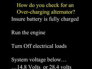 How do you check for an
Over-charging alternator?
Insure battery is fully charged
Run the engine
Turn Off electrical loads
System voltage below…
…14.8 Volts or 28.4 volts
 