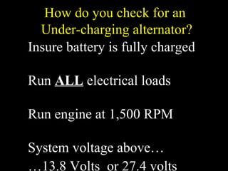 How do you check for an
Under-charging alternator?
Insure battery is fully charged
Run ALL electrical loads
Run engine at 1,500 RPM
System voltage above…
…13.8 Volts or 27.4 volts
 