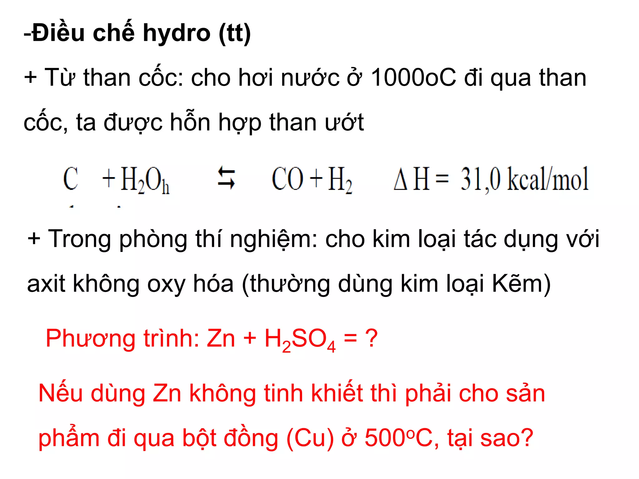 -Điều chế hydro (tt)
+ Từ than cốc: cho hơi nước ở 1000oC đi qua than
cốc, ta được hỗn hợp than ướt
+ Trong phòng thí nghiệm: cho kim loại tác dụng với
axit không oxy hóa (thường dùng kim loại Kẽm)
Phương trình: Zn + H2SO4 = ?
Nếu dùng Zn không tinh khiết thì phải cho sản
phẩm đi qua bột đồng (Cu) ở 500oC, tại sao?
 