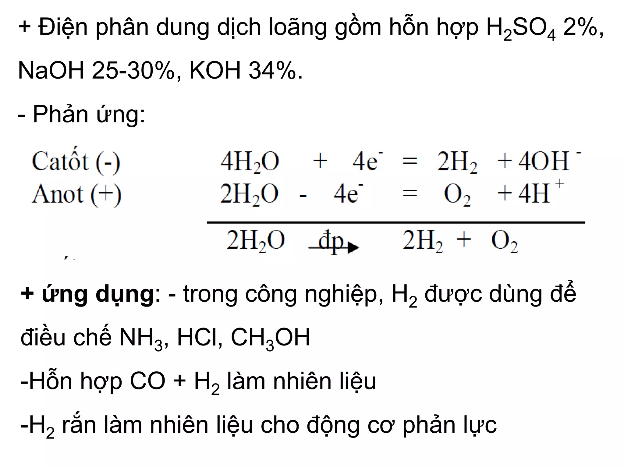 + Điện phân dung dịch loãng gồm hỗn hợp H2SO4 2%,
NaOH 25-30%, KOH 34%.
- Phản ứng:
+ ứng dụng: - trong công nghiệp, H2 được dùng để
điều chế NH3, HCl, CH3OH
-Hỗn hợp CO + H2 làm nhiên liệu
-H2 rắn làm nhiên liệu cho động cơ phản lực
 