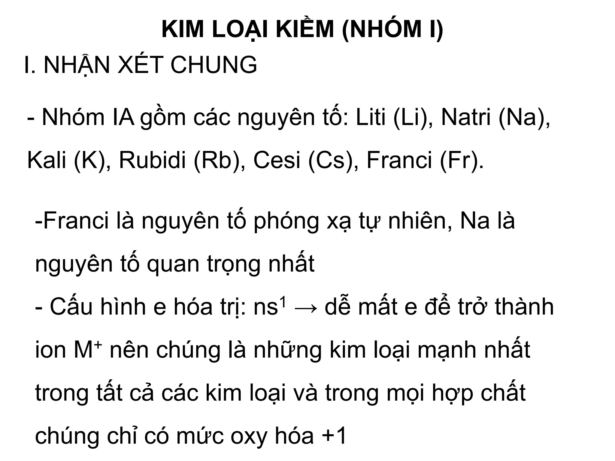 KIM LOẠI KIỀM (NHÓM I)
I. NHẬN XÉT CHUNG
- Nhóm IA gồm các nguyên tố: Liti (Li), Natri (Na),
Kali (K), Rubidi (Rb), Cesi (Cs), Franci (Fr).
-Franci là nguyên tố phóng xạ tự nhiên, Na là
nguyên tố quan trọng nhất
- Cấu hình e hóa trị: ns1 → dễ mất e để trở thành
ion M+ nên chúng là những kim loại mạnh nhất
trong tất cả các kim loại và trong mọi hợp chất
chúng chỉ có mức oxy hóa +1
 