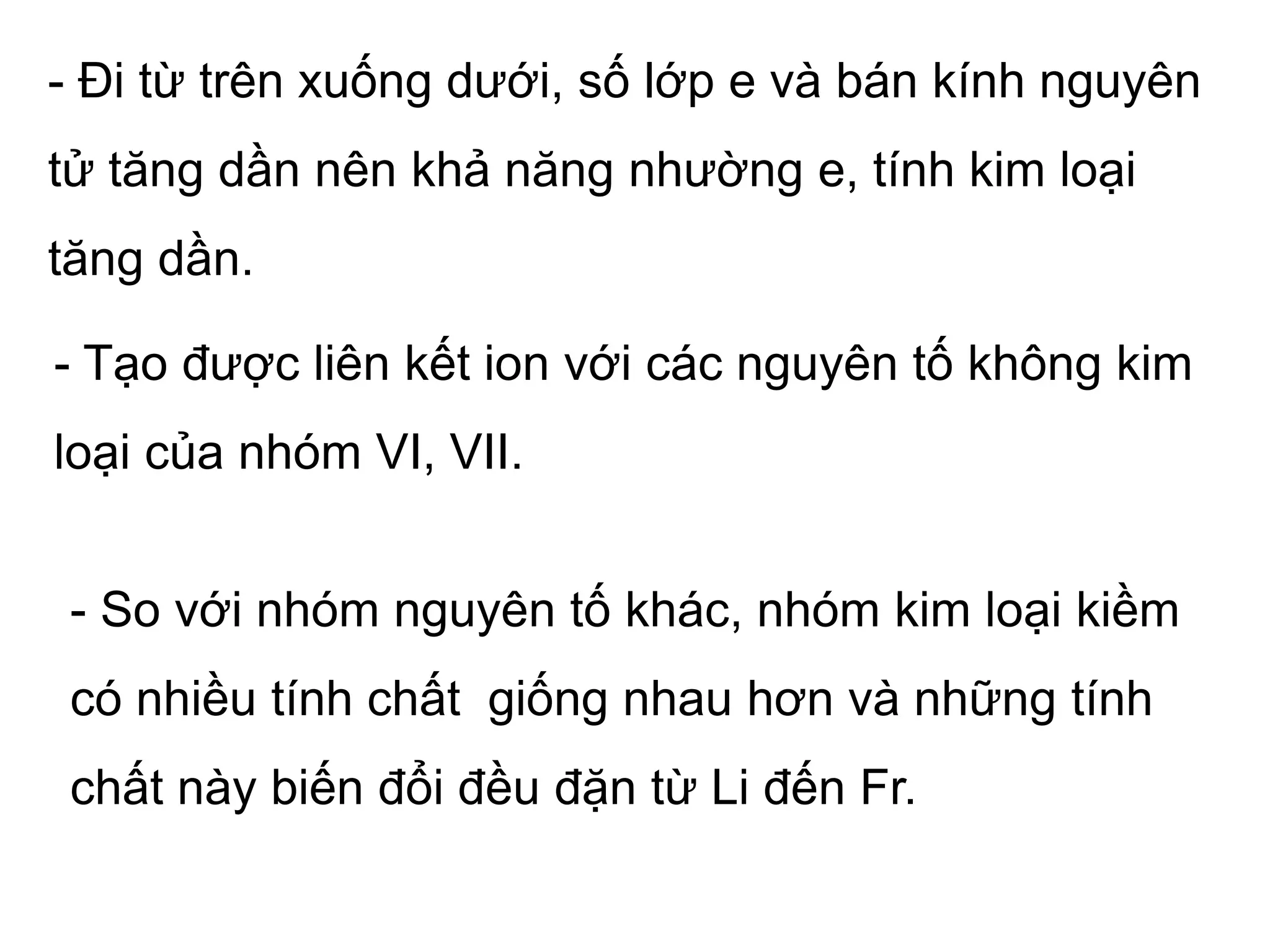- Đi từ trên xuống dưới, số lớp e và bán kính nguyên
tử tăng dần nên khả năng nhường e, tính kim loại
tăng dần.
- Tạo được liên kết ion với các nguyên tố không kim
loại của nhóm VI, VII.
- So với nhóm nguyên tố khác, nhóm kim loại kiềm
có nhiều tính chất giống nhau hơn và những tính
chất này biến đổi đều đặn từ Li đến Fr.
 