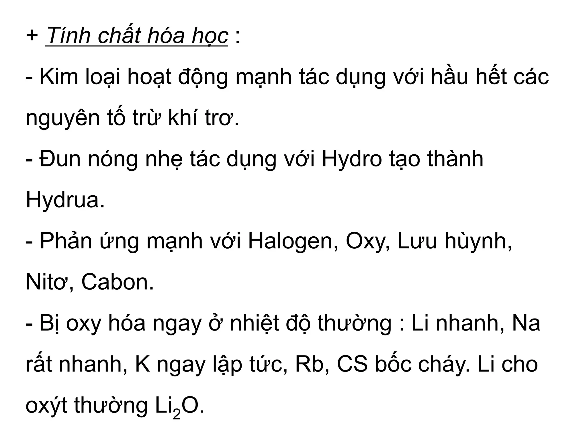 + Tính chất hóa học :
- Kim loại hoạt động mạnh tác dụng với hầu hết các
nguyên tố trừ khí trơ.
- Đun nóng nhẹ tác dụng với Hydro tạo thành
Hydrua.
- Phản ứng mạnh với Halogen, Oxy, Lưu hùynh,
Nitơ, Cabon.
- Bị oxy hóa ngay ở nhiệt độ thường : Li nhanh, Na
rất nhanh, K ngay lập tức, Rb, CS bốc cháy. Li cho
oxýt thường Li2O.
 