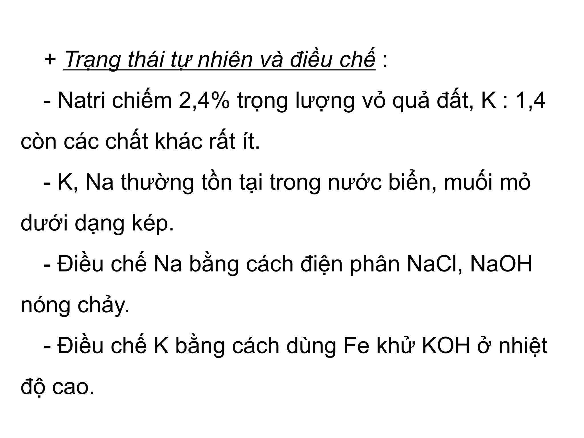 + Trạng thái tự nhiên và điều chế :
- Natri chiếm 2,4% trọng lượng vỏ quả đất, K : 1,4
còn các chất khác rất ít.
- K, Na thường tồn tại trong nước biển, muối mỏ
dưới dạng kép.
- Điều chế Na bằng cách điện phân NaCl, NaOH
nóng chảy.
- Điều chế K bằng cách dùng Fe khử KOH ở nhiệt
độ cao.
 