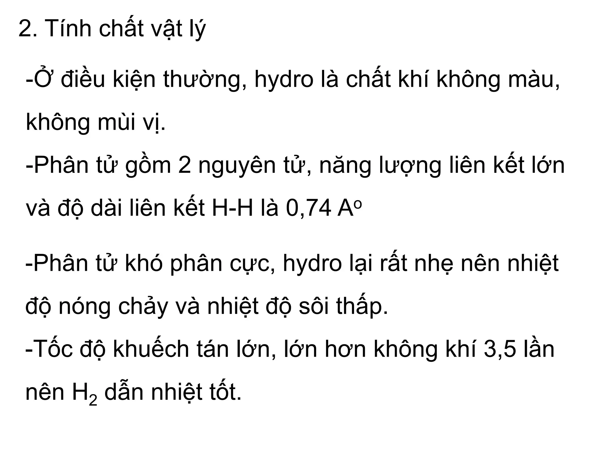 2. Tính chất vật lý
-Ở điều kiện thường, hydro là chất khí không màu,
không mùi vị.
-Phân tử gồm 2 nguyên tử, năng lượng liên kết lớn
và độ dài liên kết H-H là 0,74 Ao
-Phân tử khó phân cực, hydro lại rất nhẹ nên nhiệt
độ nóng chảy và nhiệt độ sôi thấp.
-Tốc độ khuếch tán lớn, lớn hơn không khí 3,5 lần
nên H2 dẫn nhiệt tốt.
 