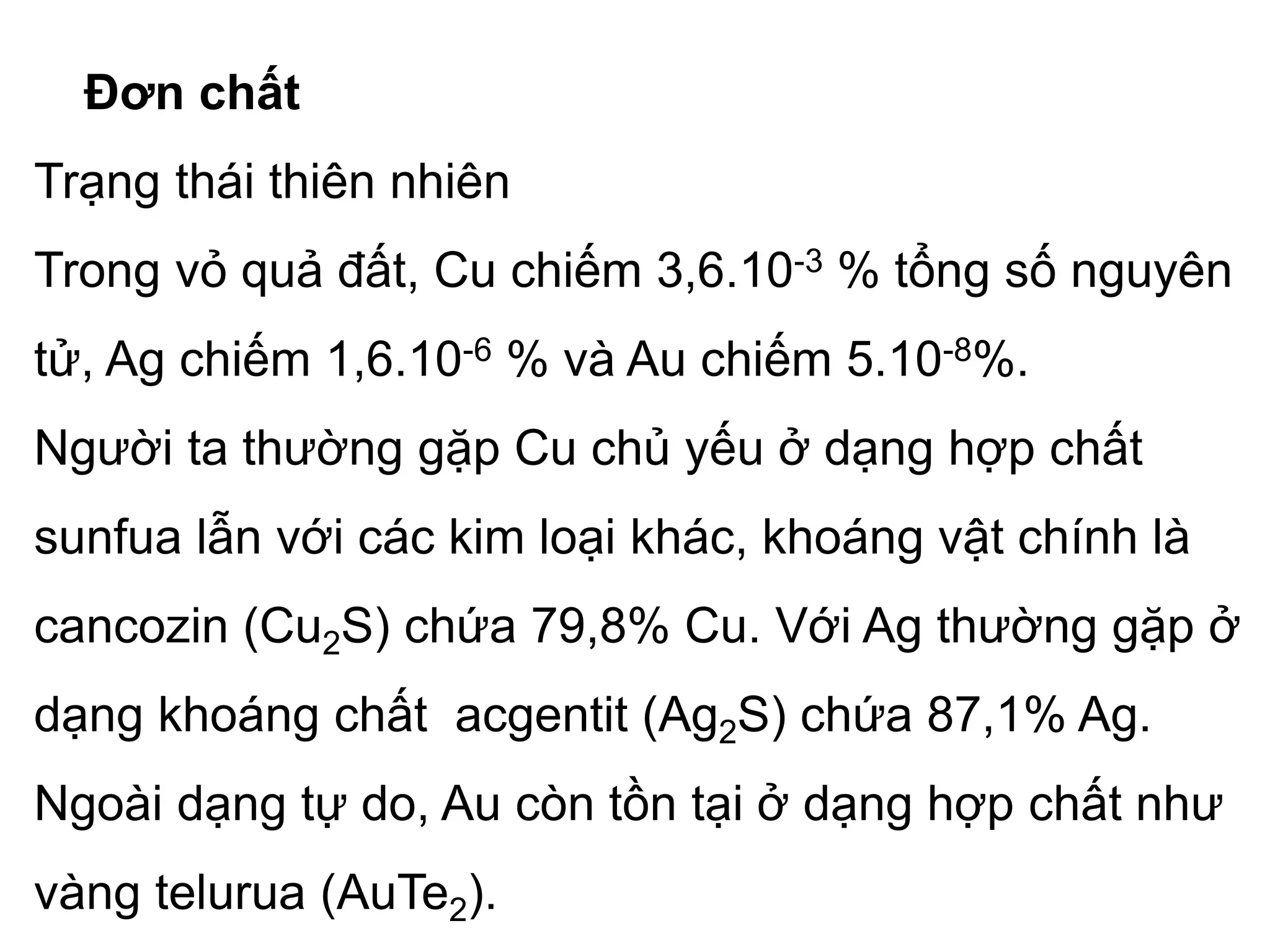 Đơn chất
Trạng thái thiên nhiên
Trong vỏ quả đất, Cu chiếm 3,6.10-3 % tổng số nguyên
tử, Ag chiếm 1,6.10-6 % và Au chiếm 5.10-8%.
Người ta thường gặp Cu chủ yếu ở dạng hợp chất
sunfua lẫn với các kim loại khác, khoáng vật chính là
cancozin (Cu2S) chứa 79,8% Cu. Với Ag thường gặp ở
dạng khoáng chất acgentit (Ag2S) chứa 87,1% Ag.
Ngoài dạng tự do, Au còn tồn tại ở dạng hợp chất như
vàng telurua (AuTe2).
 