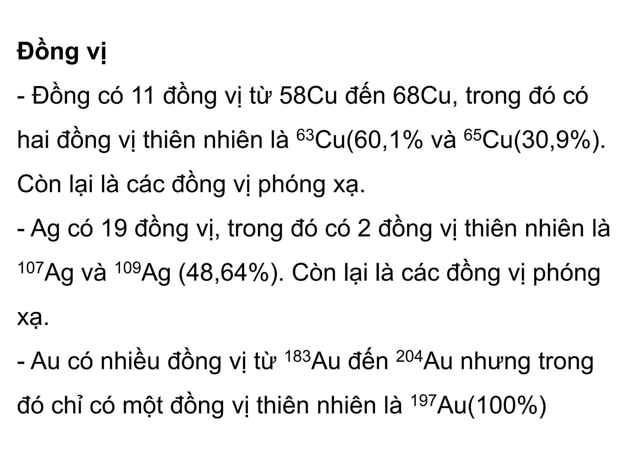 Đồng vị
- Đồng có 11 đồng vị từ 58Cu đến 68Cu, trong đó có
hai đồng vị thiên nhiên là 63Cu(60,1% và 65Cu(30,9%).
Còn lại là các đồng vị phóng xạ.
- Ag có 19 đồng vị, trong đó có 2 đồng vị thiên nhiên là
107Ag và 109Ag (48,64%). Còn lại là các đồng vị phóng
xạ.
- Au có nhiều đồng vị từ 183Au đến 204Au nhưng trong
đó chỉ có một đồng vị thiên nhiên là 197Au(100%)
 
