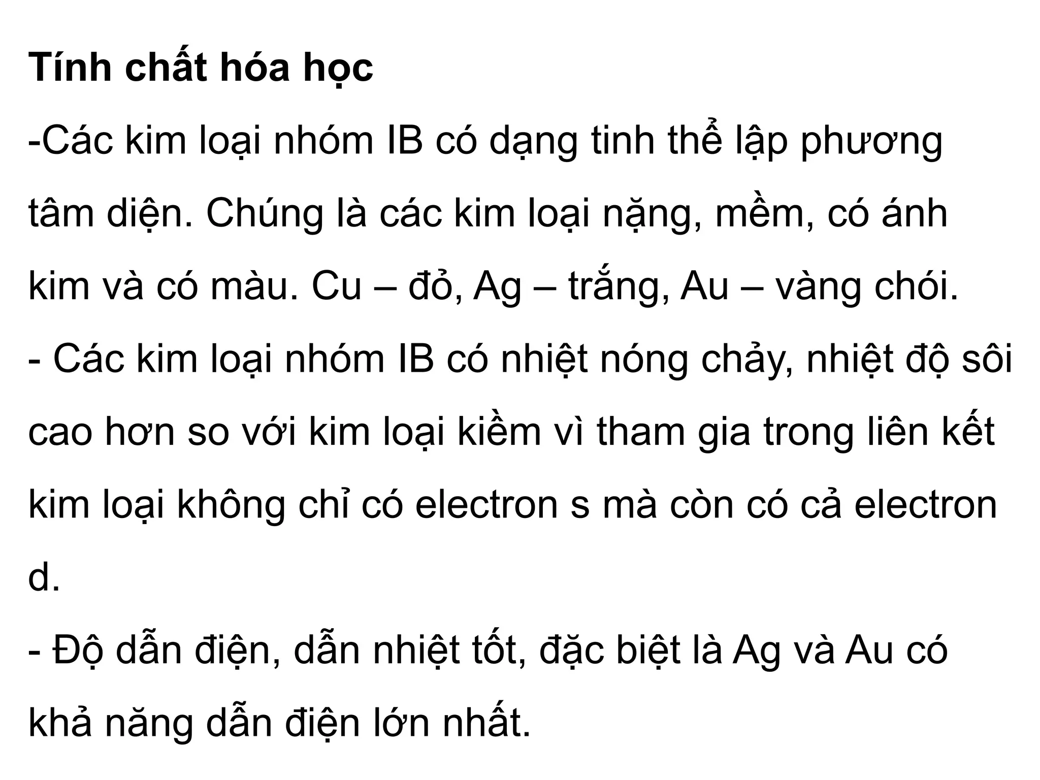 Tính chất hóa học
-Các kim loại nhóm IB có dạng tinh thể lập phương
tâm diện. Chúng là các kim loại nặng, mềm, có ánh
kim và có màu. Cu – đỏ, Ag – trắng, Au – vàng chói.
- Các kim loại nhóm IB có nhiệt nóng chảy, nhiệt độ sôi
cao hơn so với kim loại kiềm vì tham gia trong liên kết
kim loại không chỉ có electron s mà còn có cả electron
d.
- Độ dẫn điện, dẫn nhiệt tốt, đặc biệt là Ag và Au có
khả năng dẫn điện lớn nhất.
 