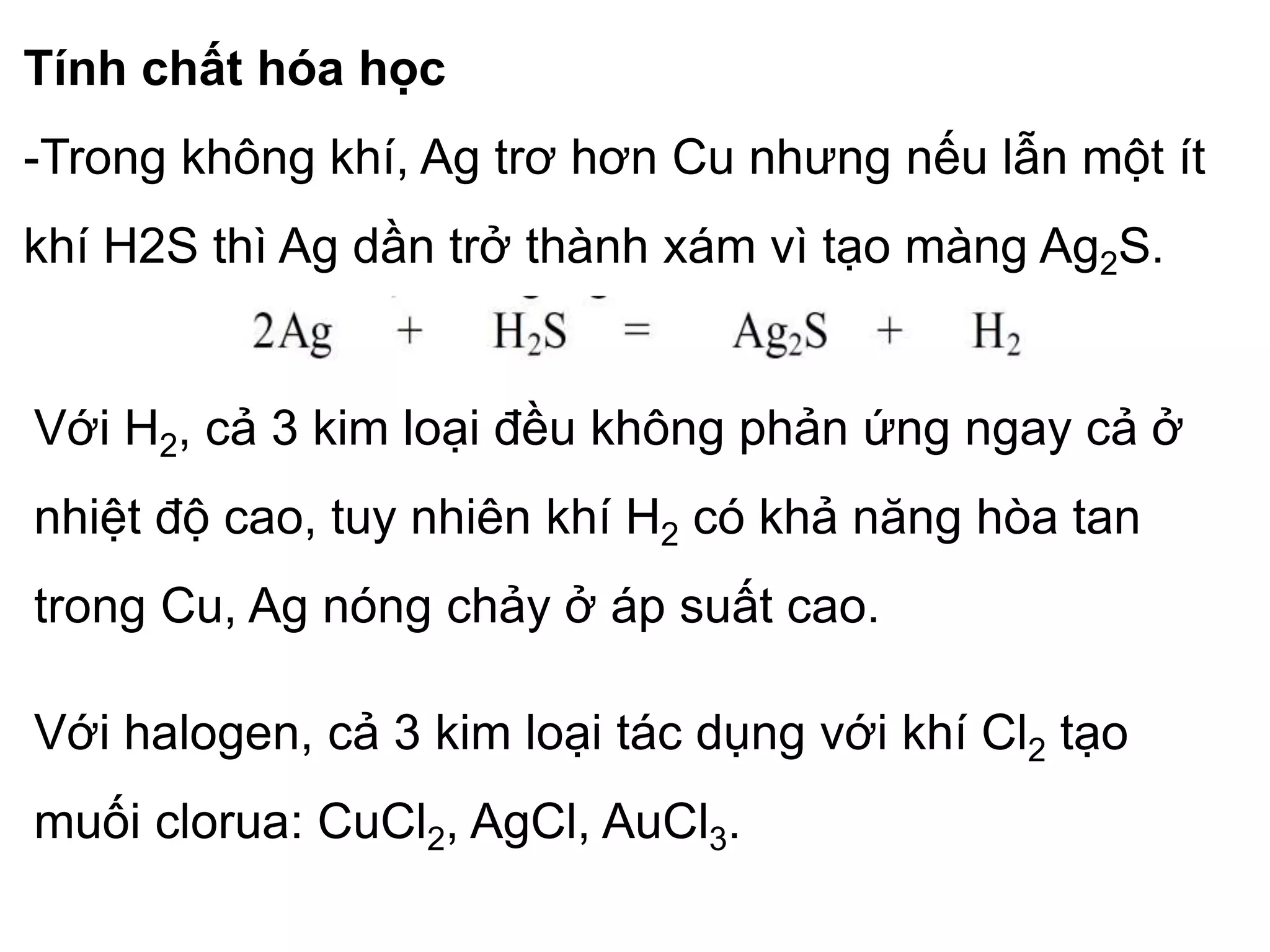 Tính chất hóa học
-Trong không khí, Ag trơ hơn Cu nhưng nếu lẫn một ít
khí H2S thì Ag dần trở thành xám vì tạo màng Ag2S.
Với H2, cả 3 kim loại đều không phản ứng ngay cả ở
nhiệt độ cao, tuy nhiên khí H2 có khả năng hòa tan
trong Cu, Ag nóng chảy ở áp suất cao.
Với halogen, cả 3 kim loại tác dụng với khí Cl2 tạo
muối clorua: CuCl2, AgCl, AuCl3.
 