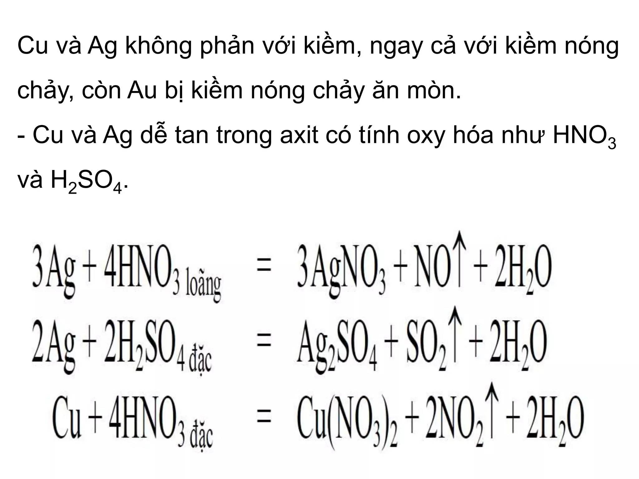Cu và Ag không phản với kiềm, ngay cả với kiềm nóng
chảy, còn Au bị kiềm nóng chảy ăn mòn.
- Cu và Ag dễ tan trong axit có tính oxy hóa như HNO3
và H2SO4.
 