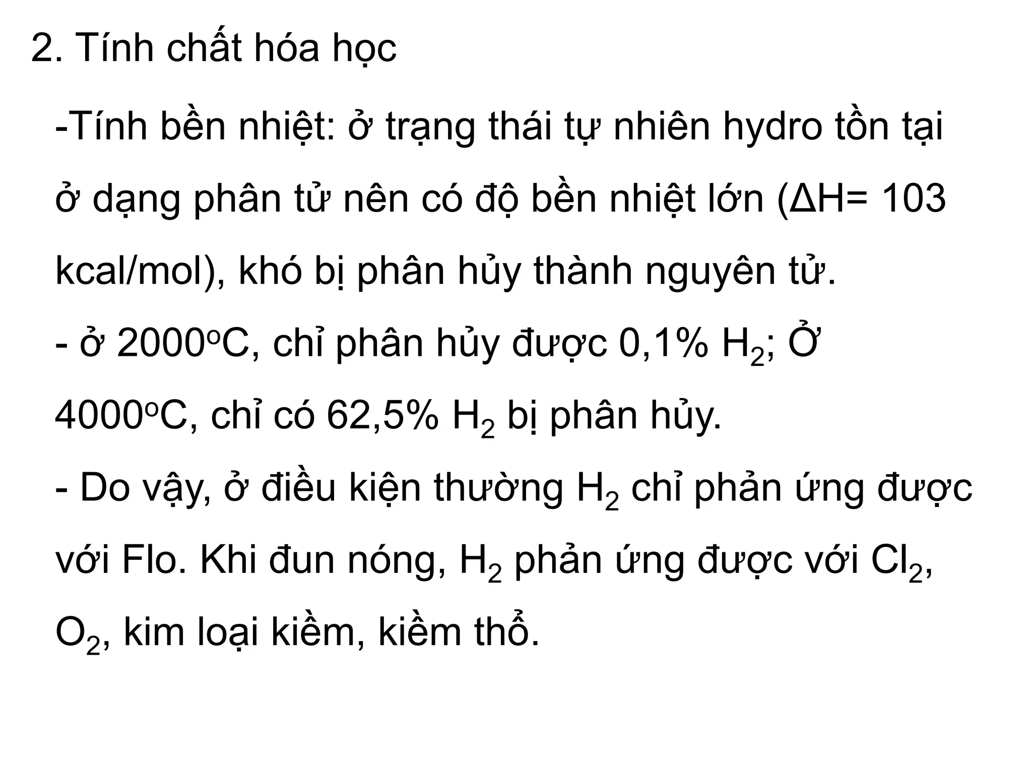 2. Tính chất hóa học
-Tính bền nhiệt: ở trạng thái tự nhiên hydro tồn tại
ở dạng phân tử nên có độ bền nhiệt lớn (ΔH= 103
kcal/mol), khó bị phân hủy thành nguyên tử.
- ở 2000oC, chỉ phân hủy được 0,1% H2; Ở
4000oC, chỉ có 62,5% H2 bị phân hủy.
- Do vậy, ở điều kiện thường H2 chỉ phản ứng được
với Flo. Khi đun nóng, H2 phản ứng được với Cl2,
O2, kim loại kiềm, kiềm thổ.
 