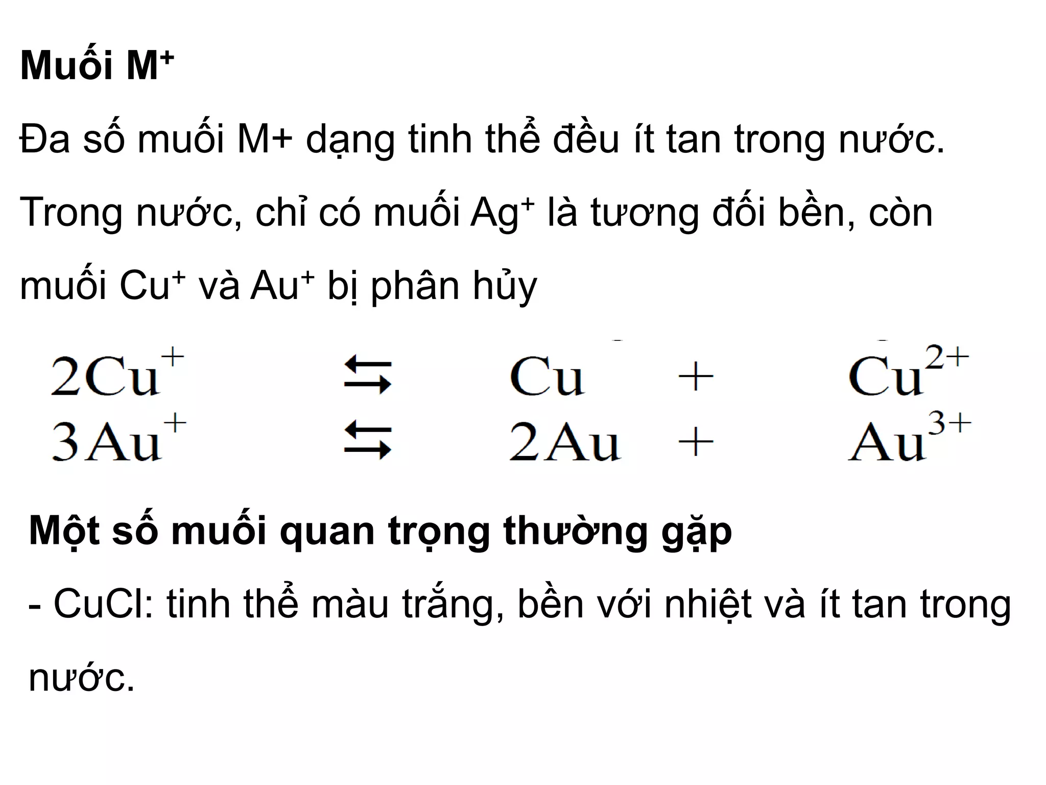 Muối M+
Đa số muối M+ dạng tinh thể đều ít tan trong nước.
Trong nước, chỉ có muối Ag+ là tương đối bền, còn
muối Cu+ và Au+ bị phân hủy
Một số muối quan trọng thường gặp
- CuCl: tinh thể màu trắng, bền với nhiệt và ít tan trong
nước.
 