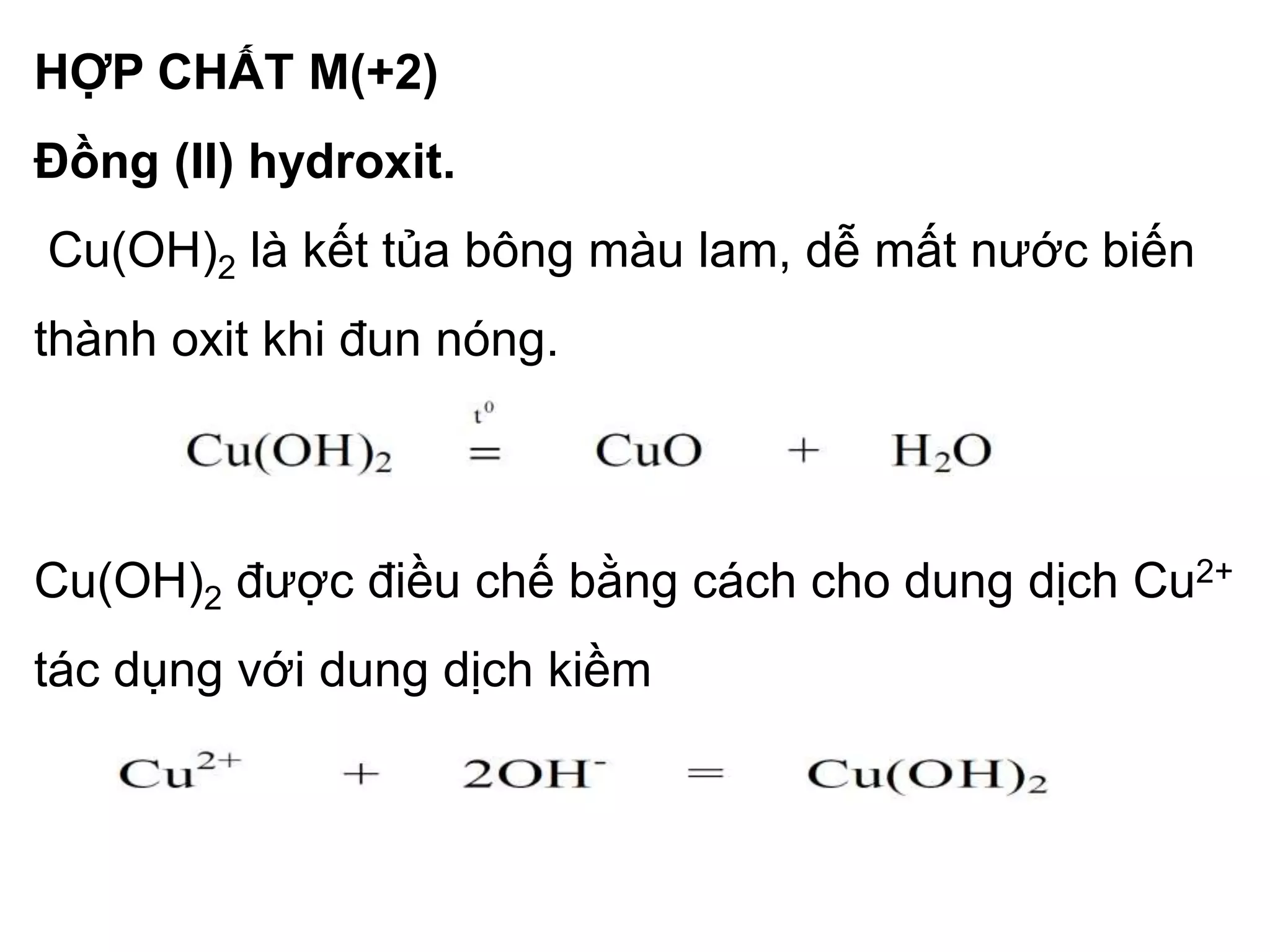 HỢP CHẤT M(+2)
Đồng (II) hydroxit.
Cu(OH)2 là kết tủa bông màu lam, dễ mất nước biến
thành oxit khi đun nóng.
Cu(OH)2 được điều chế bằng cách cho dung dịch Cu2+
tác dụng với dung dịch kiềm
 