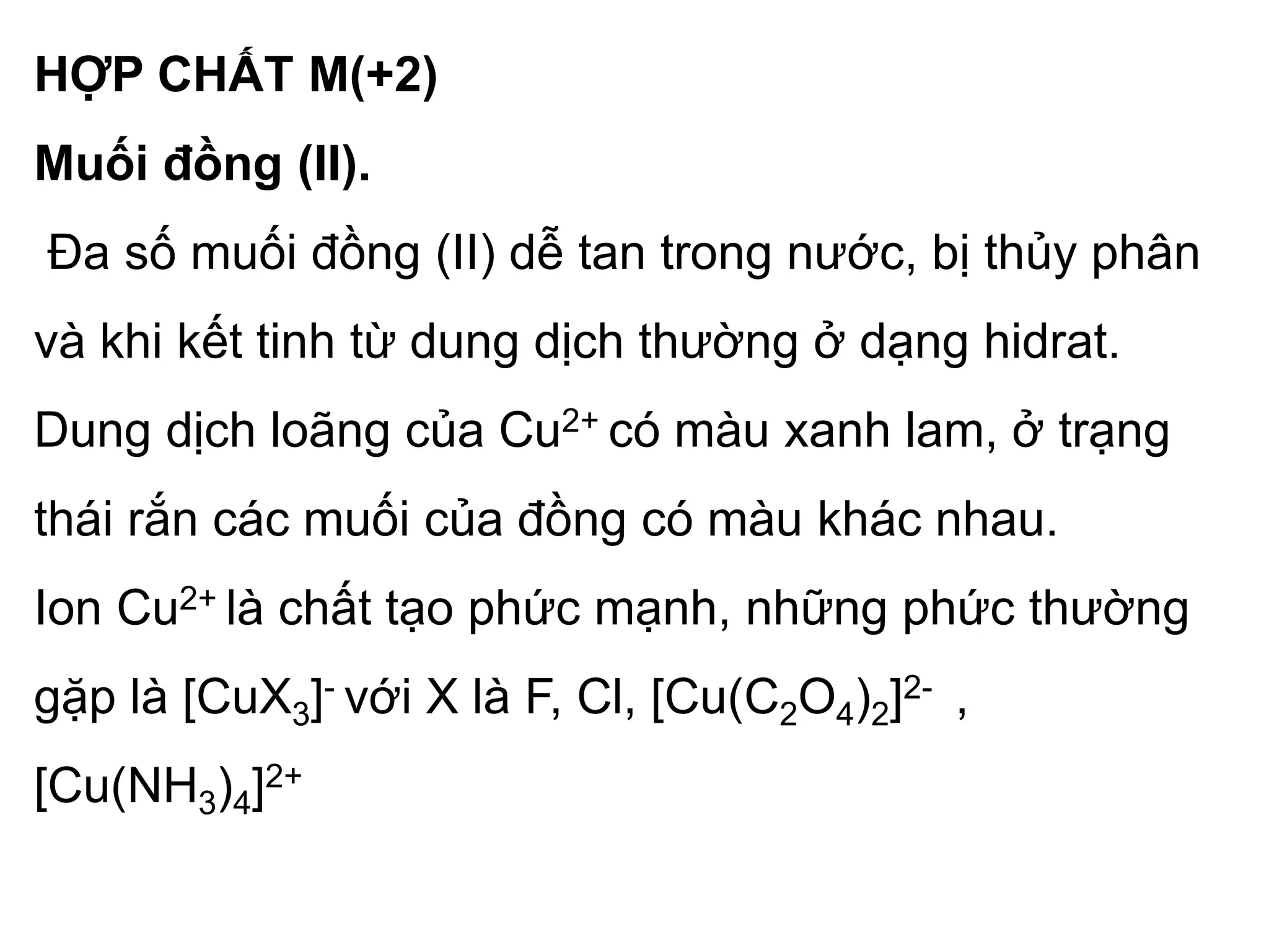 HỢP CHẤT M(+2)
Muối đồng (II).
Đa số muối đồng (II) dễ tan trong nước, bị thủy phân
và khi kết tinh từ dung dịch thường ở dạng hidrat.
Dung dịch loãng của Cu2+ có màu xanh lam, ở trạng
thái rắn các muối của đồng có màu khác nhau.
Ion Cu2+ là chất tạo phức mạnh, những phức thường
gặp là [CuX3]- với X là F, Cl, [Cu(C2O4)2]2- ,
[Cu(NH3)4]2+
 