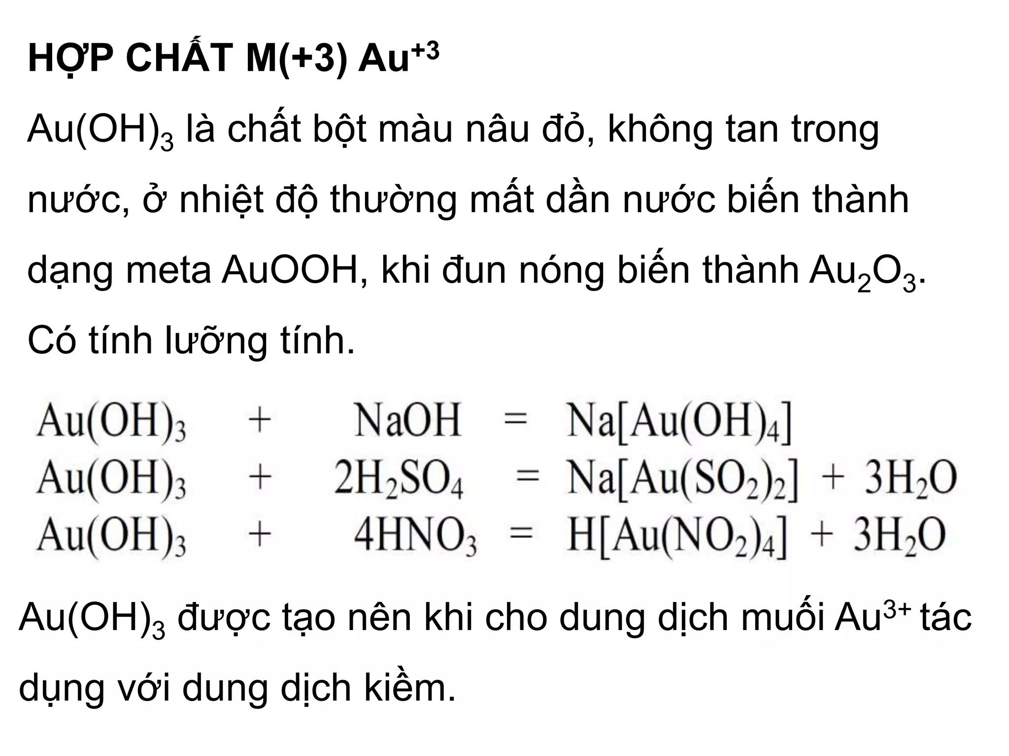 HỢP CHẤT M(+3) Au+3
Au(OH)3 là chất bột màu nâu đỏ, không tan trong
nước, ở nhiệt độ thường mất dần nước biến thành
dạng meta AuOOH, khi đun nóng biến thành Au2O3.
Có tính lưỡng tính.
Au(OH)3 được tạo nên khi cho dung dịch muối Au3+ tác
dụng với dung dịch kiềm.
 