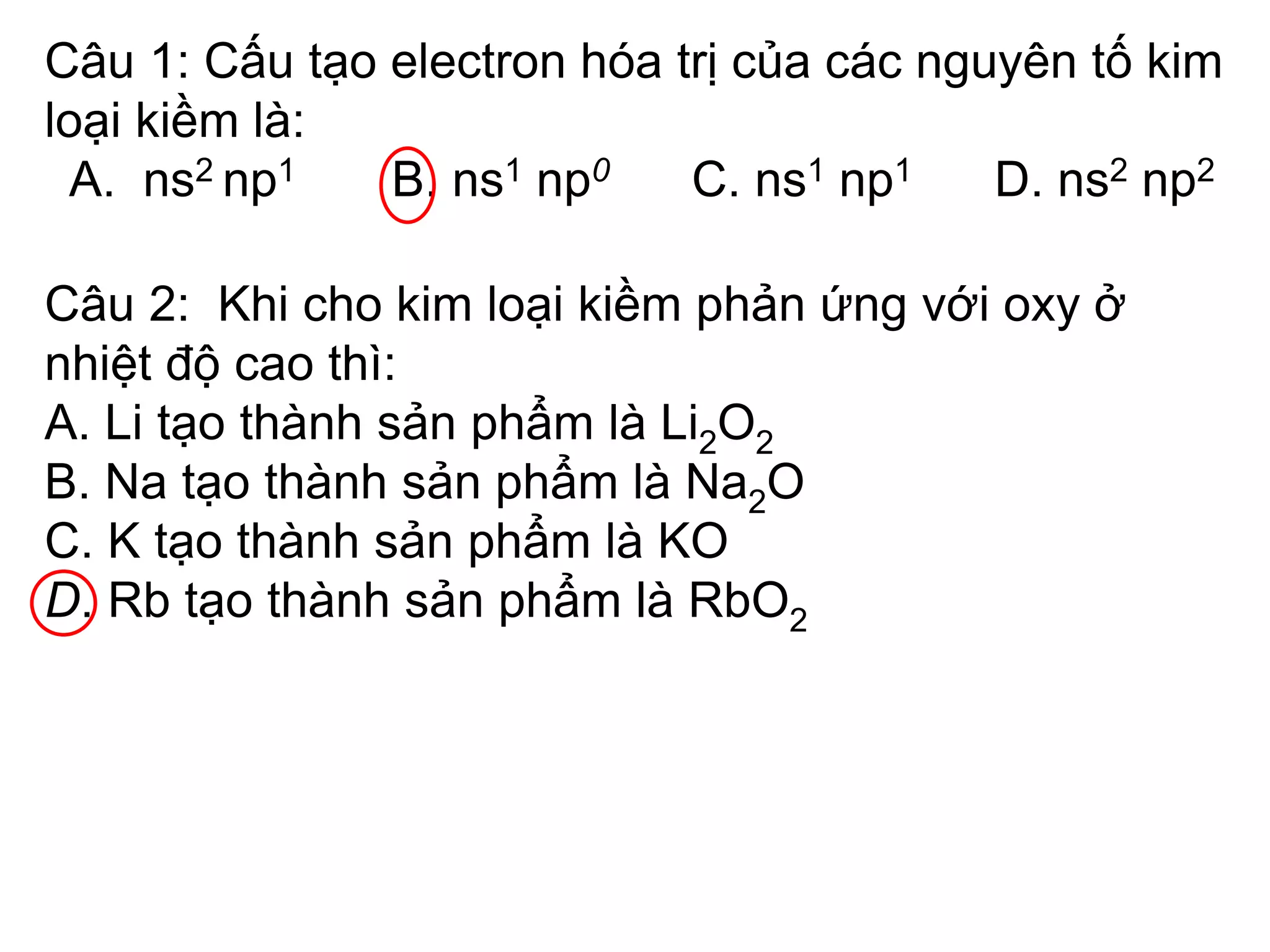Câu 1: Cấu tạo electron hóa trị của các nguyên tố kim
loại kiềm là:
A. ns2 np1 B. ns1 np0 C. ns1 np1 D. ns2 np2
Câu 2: Khi cho kim loại kiềm phản ứng với oxy ở
nhiệt độ cao thì:
A. Li tạo thành sản phẩm là Li2O2
B. Na tạo thành sản phẩm là Na2O
C. K tạo thành sản phẩm là KO
D. Rb tạo thành sản phẩm là RbO2
 