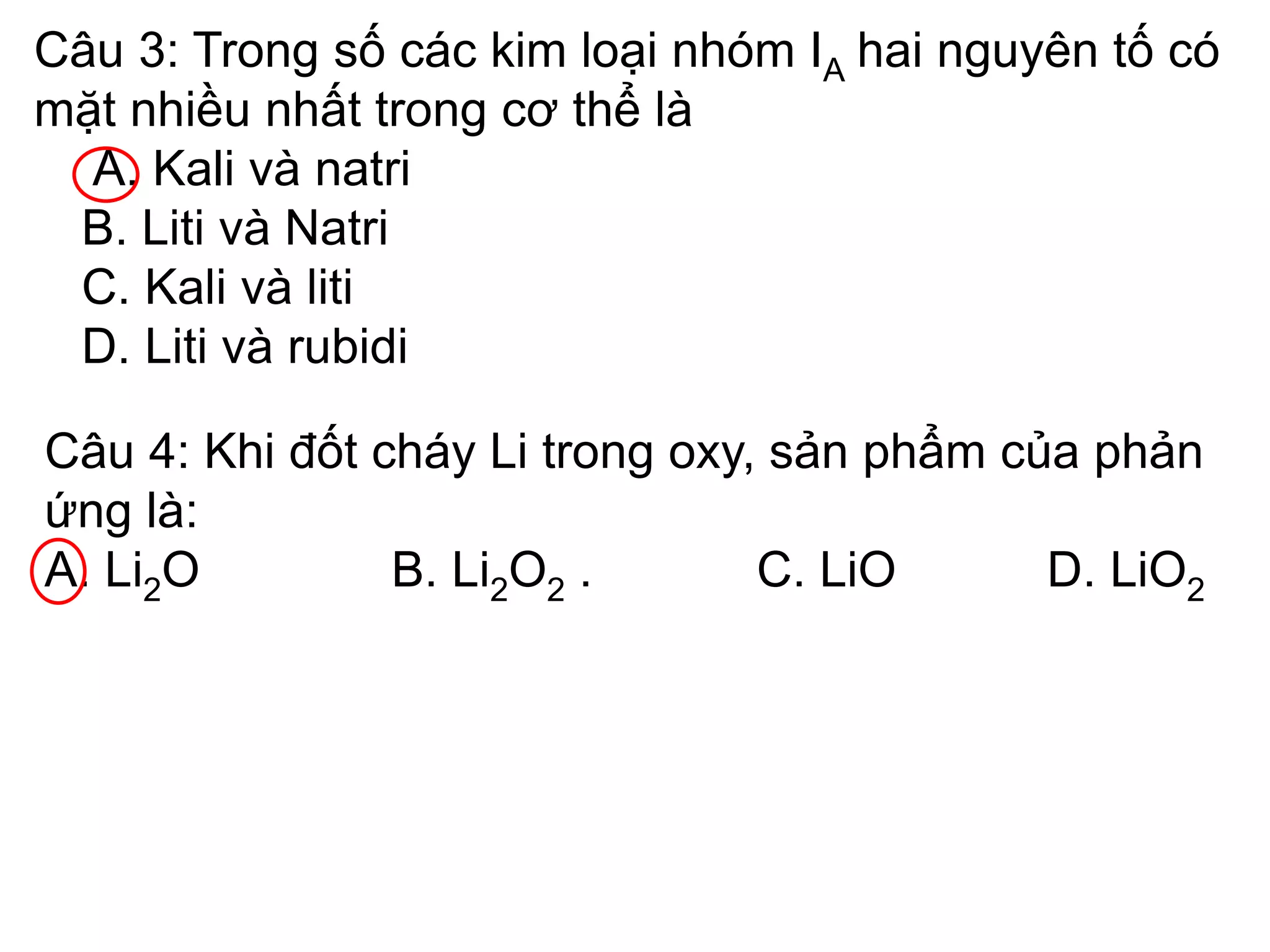 Câu 3: Trong số các kim loại nhóm IA hai nguyên tố có
mặt nhiều nhất trong cơ thể là
A. Kali và natri
B. Liti và Natri
C. Kali và liti
D. Liti và rubidi
Câu 4: Khi đốt cháy Li trong oxy, sản phẩm của phản
ứng là:
A. Li2O B. Li2O2 . C. LiO D. LiO2
 