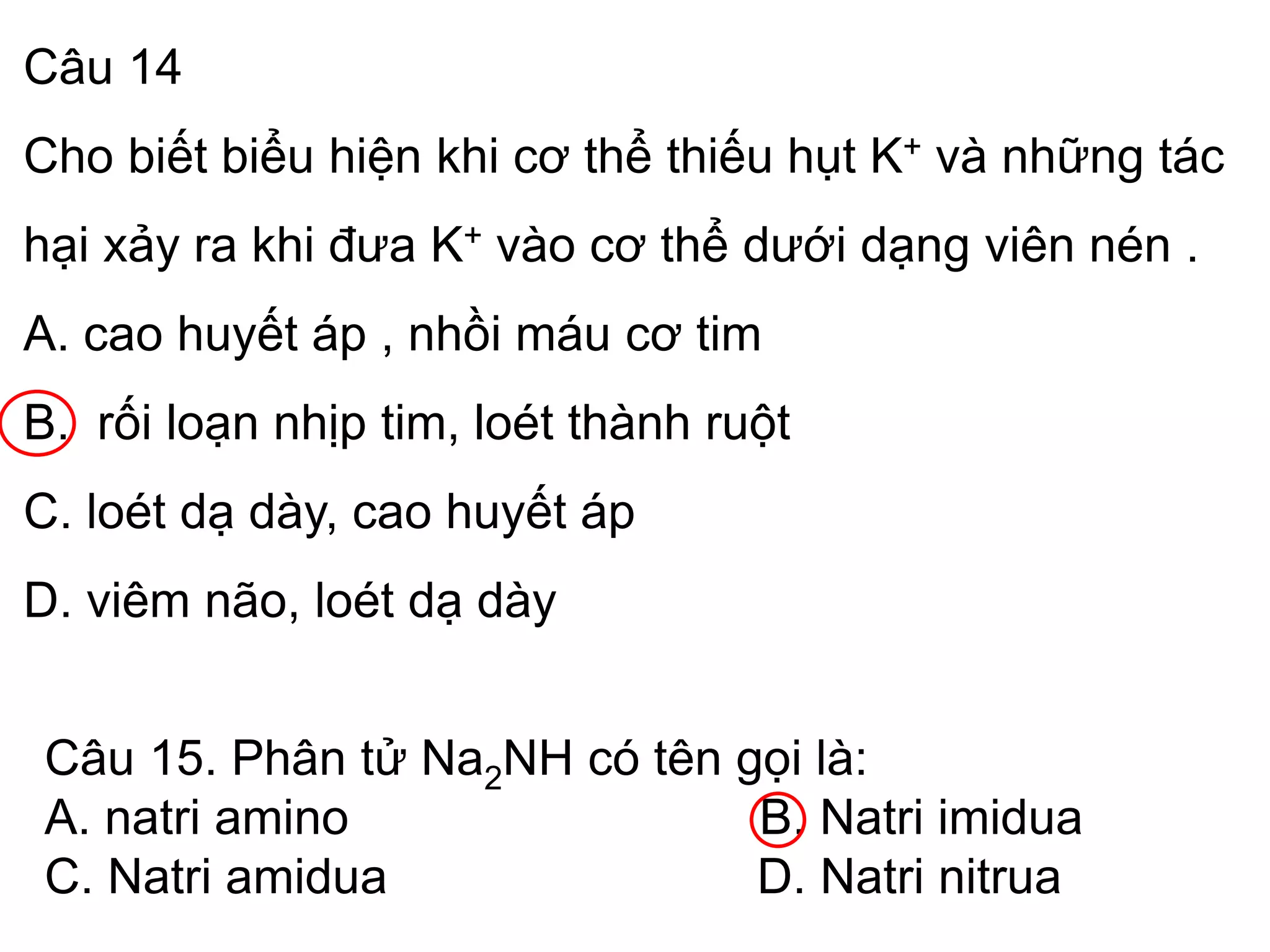 Câu 14
Cho biết biểu hiện khi cơ thể thiếu hụt K+ và những tác
hại xảy ra khi đưa K+ vào cơ thể dưới dạng viên nén .
A. cao huyết áp , nhồi máu cơ tim
B. rối loạn nhịp tim, loét thành ruột
C. loét dạ dày, cao huyết áp
D. viêm não, loét dạ dày
Câu 15. Phân tử Na2NH có tên gọi là:
A. natri amino B. Natri imidua
C. Natri amidua D. Natri nitrua
 
