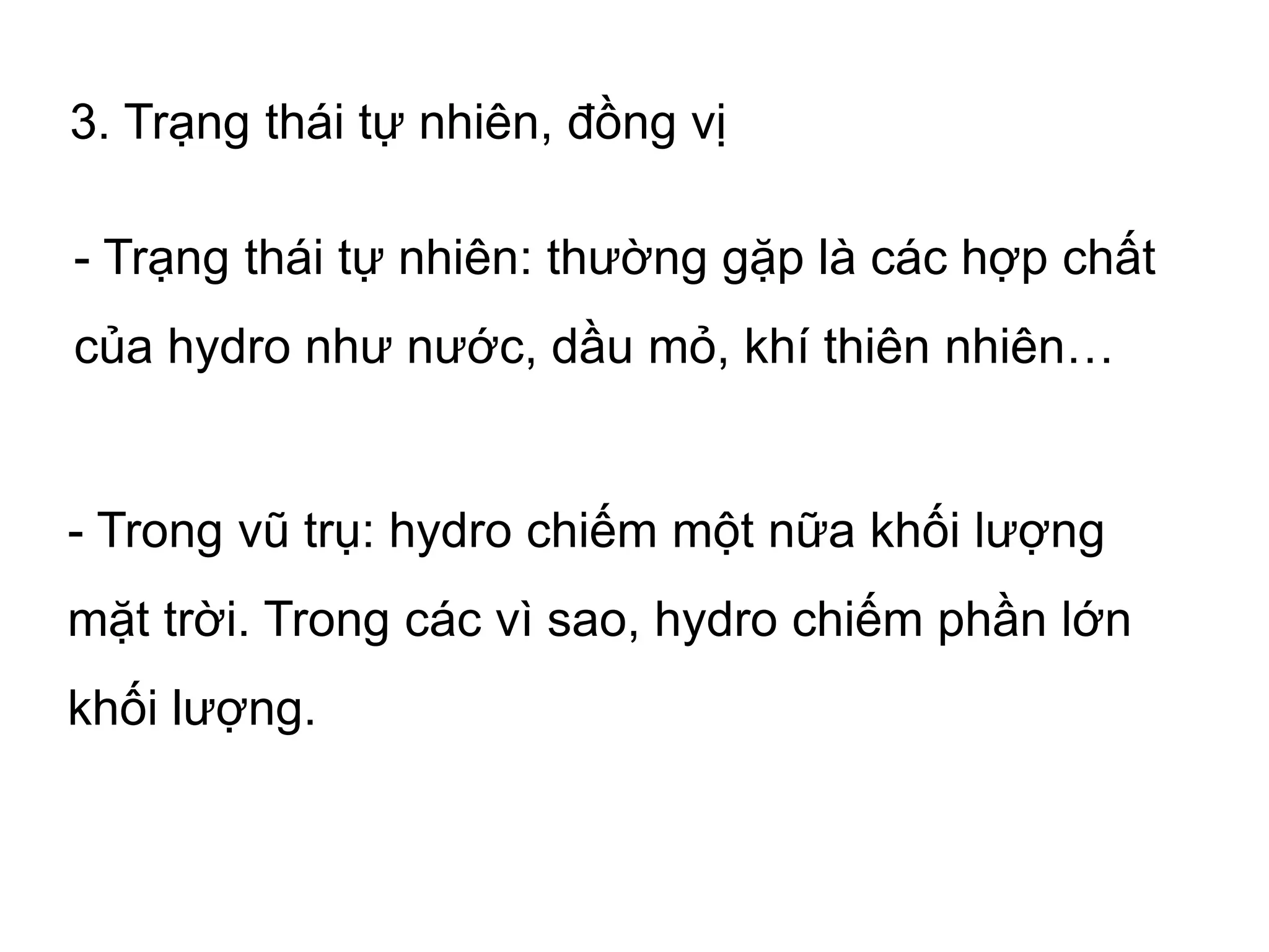 3. Trạng thái tự nhiên, đồng vị
- Trạng thái tự nhiên: thường gặp là các hợp chất
của hydro như nước, dầu mỏ, khí thiên nhiên…
- Trong vũ trụ: hydro chiếm một nữa khối lượng
mặt trời. Trong các vì sao, hydro chiếm phần lớn
khối lượng.
 