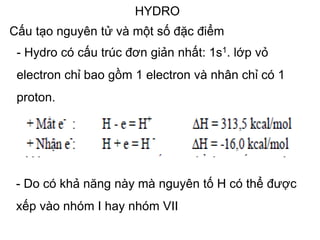 HYDRO
Cấu tạo nguyên tử và một số đặc điểm
- Hydro có cấu trúc đơn giản nhất: 1s1. lớp vỏ
electron chỉ bao gồm 1 electron và nhân chỉ có 1
proton.
- Do có khả năng này mà nguyên tố H có thể được
xếp vào nhóm I hay nhóm VII
 