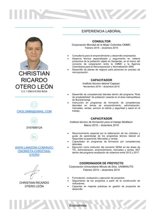 Economista
CHRISTIAN
RICARDO
OTERO LEÓN
C.C.1.098.618.502 B/GA
CROLOMBI@GMAIL.COM
3167699124
WWW.LINKEDIN.COM/IN/EC
ONOMISTA-CHRISTIAN-
OTERO
CHRISTIAN RICARDO
OTERO LEÓN
EXPERIENCIA LABORAL
CONSULTOR
Corporación Mundial de la Mujer Colombia CMMC.
Febrero 2019 – diciembre 2019
• Consultoría para el emprendimiento y desarrollo empresarial.
• Asesoría técnica especializada y seguimiento en materia
productiva de la población objeto en Santander, en el marco del
convenio de cooperación entre la CMMC y la Agencia
Colombiana para la Reincorporación y Normalización ARN.
• Desarrollo de planes de negocio para personas en proceso de
reincoporación.
CAPACITADOR
Instituto técnico laboral Cajasan.
Noviembre 2016 – diciembre 2019
• Desarrollo de competencias blandas dentro del programa “Ruta
de empleabilidad” de población cesante en el área metropolitana
de Bucaramanga.
• Instrucción en programas de formación de competencias
laborales en temas de emprendimiento, administración,
mercadeo, ventas, servicio al cliente y seguridad y salud en el
trabajo.
CAPACITADOR
Instituto técnico de formación para el trabajo Multitech.
Marzo 2010 – diciembre 2018
• Reconocimiento especial por la elaboración de los módulos y
guías de aprendizaje de los programas técnico laboral en
Seguridad ocupacional, Mercadeo y ventas.
• Capacitador en programas de formación por competencias
laborales.
• Ejecución como instructor del convenio SENA en las áreas de
TIC, Administración, emprendimiento, mercadeo y ventas, SST
dentro del programa ampliación de cobertura entre 2012 y 2017.
COORDINADOR DE PROYECTO
Corporación Universitaria Minuto de Dios. UNIMINUTO.
Febrero 2015 – diciembre 2015
• Formulación, evaluación y ejecución de proyectos.
• Seguimiento de los proyectos a partir de la construcción de
indicadores.
• Capacitar en mejores prácticas en gestión de proyectos de
desarrollo
 