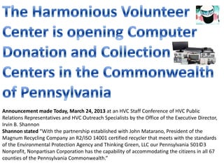 Announcement made Today, March 24, 2013 at an HVC Staff Conference of HVC Public
Relations Representatives and HVC Outreach Specialists by the Office of the Executive Director,
Irvin B. Shannon
Shannon stated “With the partnership established with John Matarano, President of the
Magnum Recycling Company an R2/ISO 14001 certified recycler that meets with the standards
of the Environmental Protection Agency and Thinking Green, LLC our Pennsylvania 501©3
Nonprofit, Nonpartisan Corporation has the capability of accommodating the citizens in all 67
counties of the Pennsylvania Commonwealth.”
 