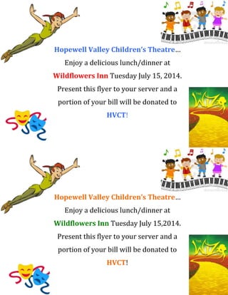 Hopewell Valley Children’s Theatre… 
Enjoy a delicious lunch/dinner at 
Wildflowers Inn Tuesday July 15, 2014. 
Present this flyer to your server and a 
portion of your bill will be donated to 
HVCT! 
Hopewell Valley Children’s Theatre… 
Enjoy a delicious lunch/dinner at 
Wildflowers Inn Tuesday July 15,2014. 
Present this flyer to your server and a 
portion of your bill will be donated to 
HVCT! 
